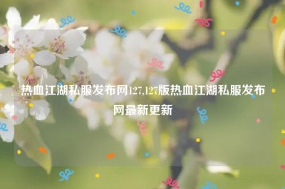 热血江湖私服发布网127,127版热血江湖私服发布网最新更新