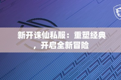 新开诛仙私服：重塑经典，开启全新冒险