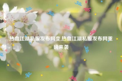 热血江湖私服发布网变,热血江湖私服发布网重磅来袭