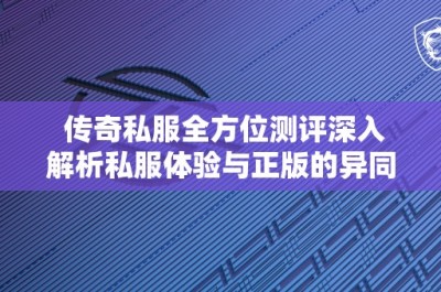 传奇私服全方位测评深入解析私服体验与正版的异同