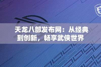 天龙八部发布网：从经典到创新，畅享武侠世界