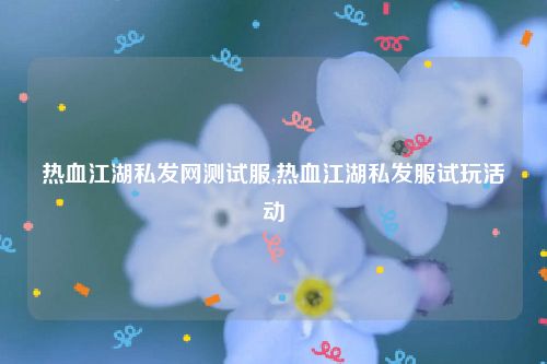 热血江湖私发网测试服,热血江湖私发服试玩活动