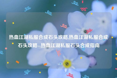 热血江湖私服合成石头攻略,热血江湖私服合成石头攻略--热血江湖私服石头合成指南